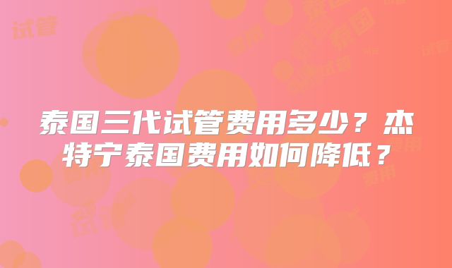 泰国三代试管费用多少？杰特宁泰国费用如何降低？