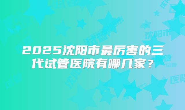 2025沈阳市最厉害的三代试管医院有哪几家?