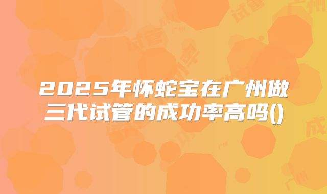2025年怀蛇宝在广州做三代试管的成功率高吗()