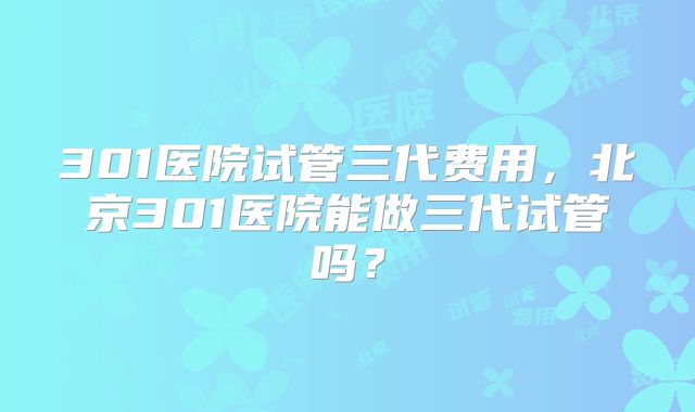 301医院试管三代费用,北京301医院能做三代试管吗?