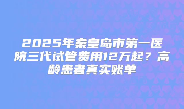 2025年秦皇岛市第一医院三代试管费用12万起？高龄患者真实账单