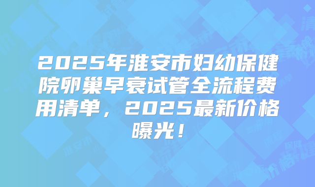 2025年淮安市妇幼保健院卵巢早衰试管全流程费用清单,2025最新价格曝光!
