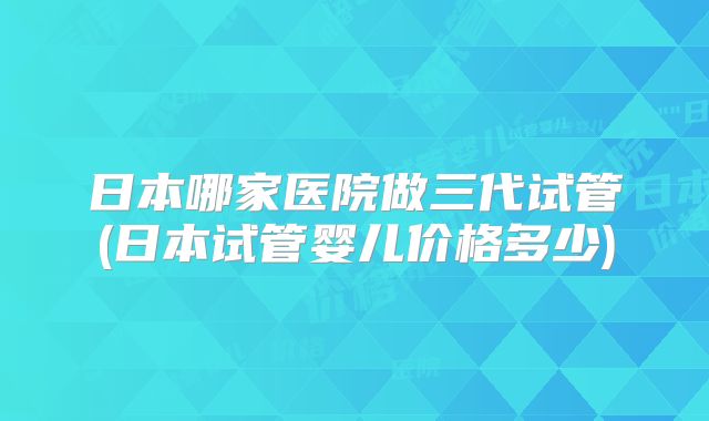 日本哪家医院做三代试管(日本试管婴儿价格多少)