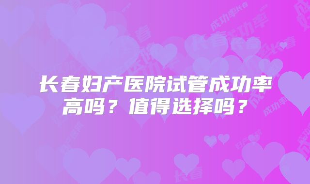 长春妇产医院试管成功率高吗?值得选择吗?