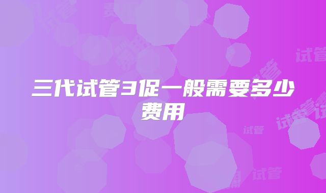 三代试管3促一般需要多少费用