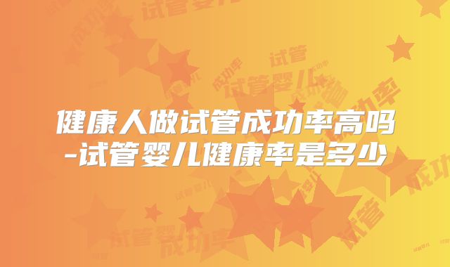健康人做试管成功率高吗-试管婴儿健康率是多少