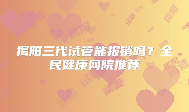 揭阳三代试管能报销吗？全民健康网院推荐