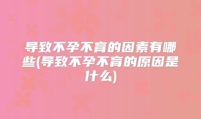 导致不孕不育的因素有哪些(导致不孕不育的原因是什么)