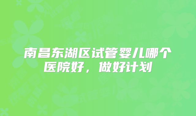 南昌东湖区试管婴儿哪个医院好，做好计划
