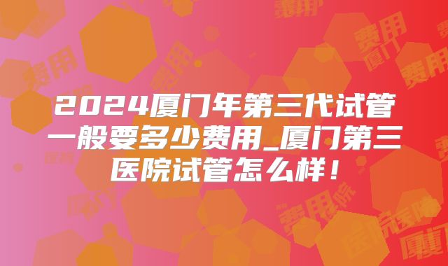 2024厦门年第三代试管一般要多少费用_厦门第三医院试管怎么样！