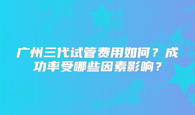 广州三代试管费用如何？成功率受哪些因素影响？