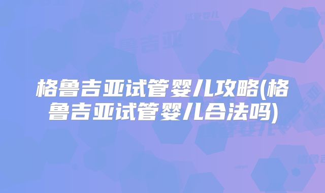 格鲁吉亚试管婴儿攻略(格鲁吉亚试管婴儿合法吗)