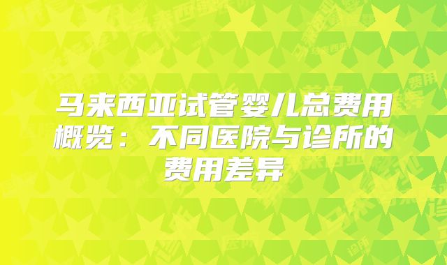 马来西亚试管婴儿总费用概览：不同医院与诊所的费用差异