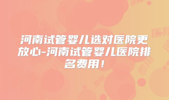 河南试管婴儿选对医院更放心-河南试管婴儿医院排名费用!