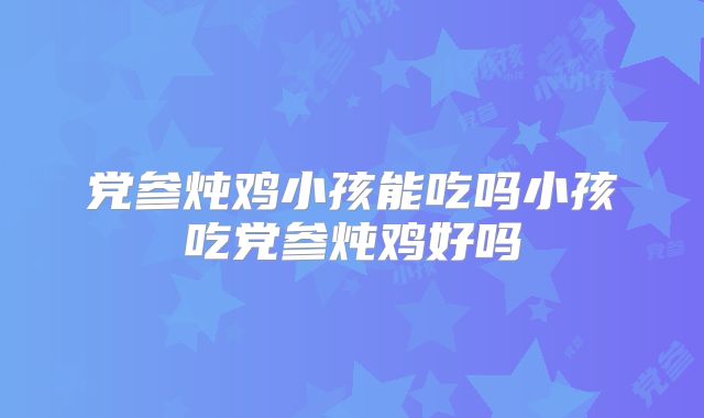 党参炖鸡小孩能吃吗小孩吃党参炖鸡好吗