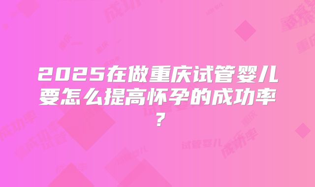 2025在做重庆试管婴儿要怎么提高怀孕的成功率?