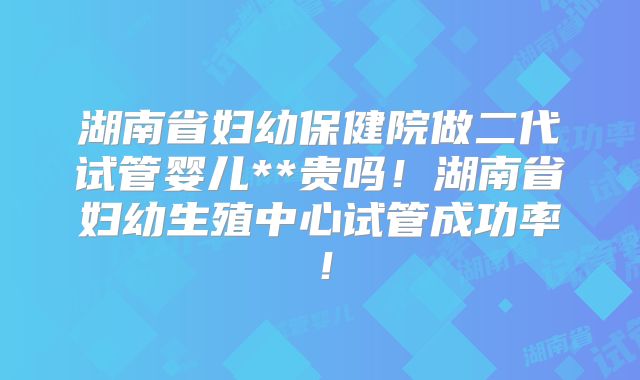 湖南省妇幼保健院做二代试管婴儿**贵吗！湖南省妇幼生殖中心试管成功率！