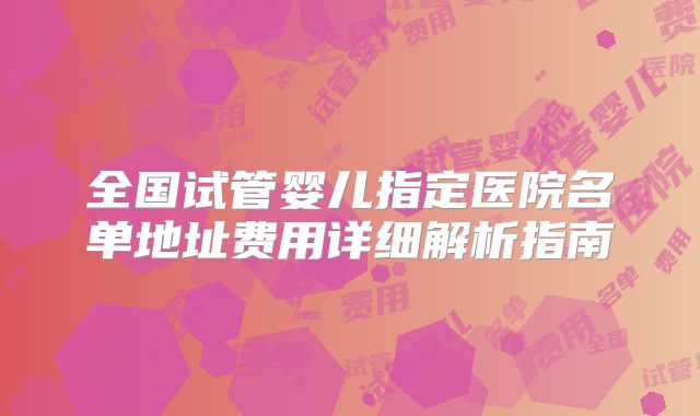 全国试管婴儿指定医院名单地址费用详细解析指南
