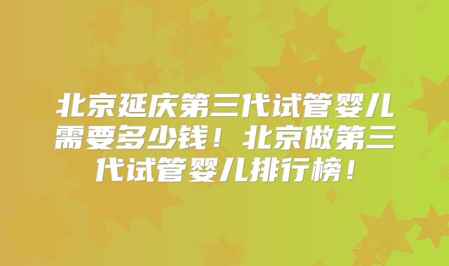 北京延庆第三代试管婴儿需要多少钱!北京做第三代试管婴儿排行榜!