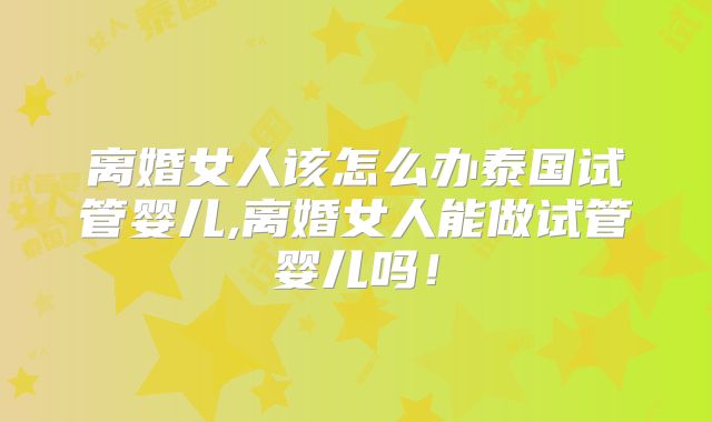 离婚女人该怎么办泰国试管婴儿,离婚女人能做试管婴儿吗！