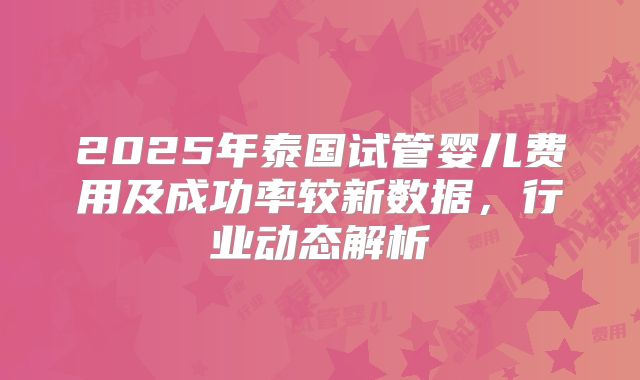 2025年泰国试管婴儿费用及成功率较新数据,行业动态解析