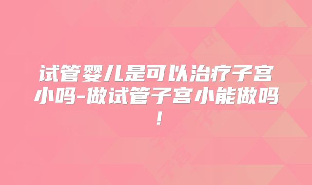 试管婴儿是可以治疗子宫小吗-做试管子宫小能做吗！