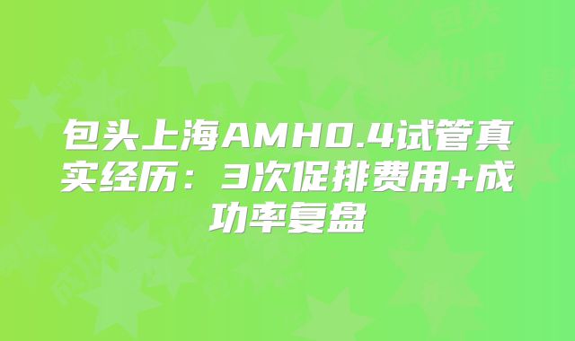 包头上海AMH0.4试管真实经历:3次促排费用+成功率复盘