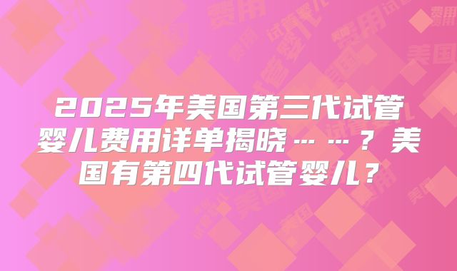 2025年美国第三代试管婴儿费用详单揭晓……？美国有第四代试管婴儿？