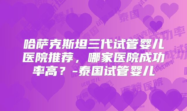哈萨克斯坦三代试管婴儿医院推荐,哪家医院成功率高?-泰国试管婴儿