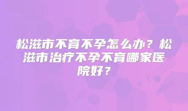 松滋市不育不孕怎么办？松滋市治疗不孕不育哪家医院好？