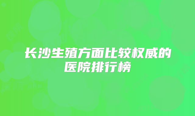 长沙生殖方面比较权威的医院排行榜
