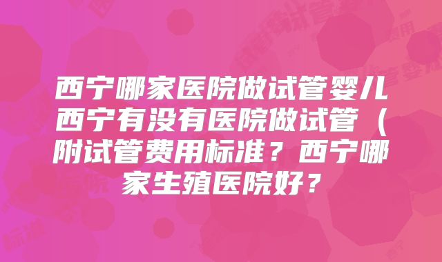 西宁哪家医院做试管婴儿西宁有没有医院做试管（附试管费用标准？西宁哪家生殖医院好？