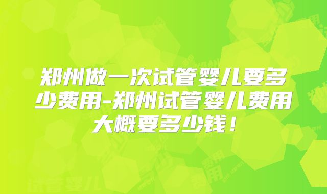 郑州做一次试管婴儿要多少费用-郑州试管婴儿费用大概要多少钱！