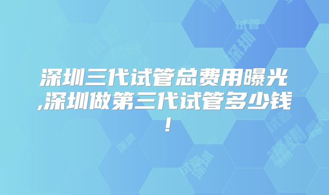 深圳三代试管总费用曝光,深圳做第三代试管多少钱！