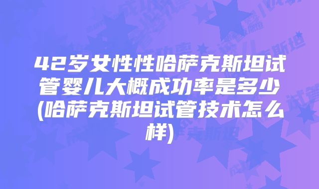 42岁女性性哈萨克斯坦试管婴儿大概成功率是多少(哈萨克斯坦试管技术怎么样)