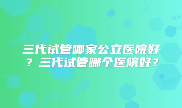 三代试管哪家公立医院好?三代试管哪个医院好?