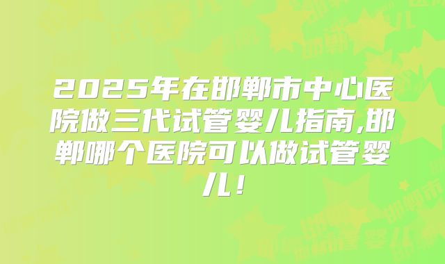 2025年在邯郸市中心医院做三代试管婴儿指南,邯郸哪个医院可以做试管婴儿！