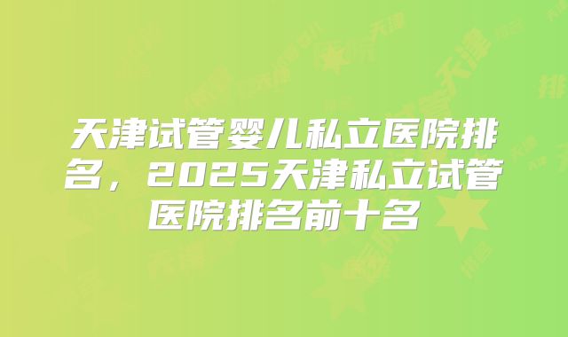 天津试管婴儿私立医院排名，2025天津私立试管医院排名前十名