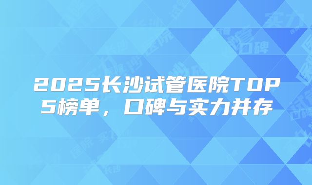 2025长沙试管医院TOP5榜单,口碑与实力并存