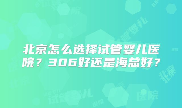 北京怎么选择试管婴儿医院?306好还是海总好?