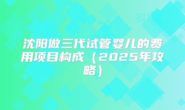 沈阳做三代试管婴儿的费用项目构成(2025年攻略)