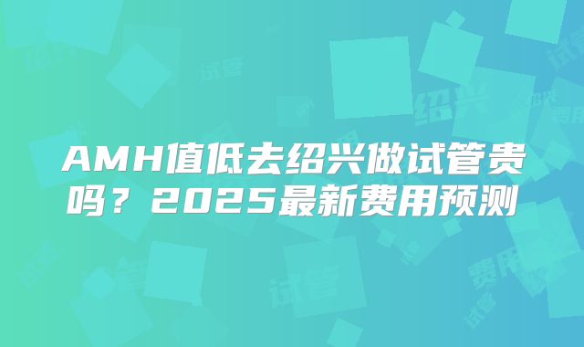 AMH值低去绍兴做试管贵吗?2025最新费用预测