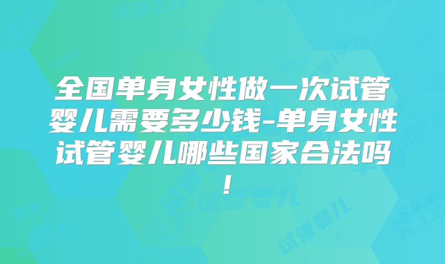 全国单身女性做一次试管婴儿需要多少钱-单身女性试管婴儿哪些国家合法吗！