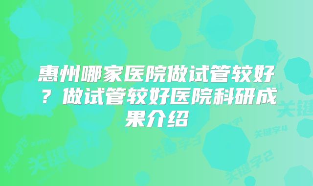 惠州哪家医院做试管较好?做试管较好医院科研成果介绍