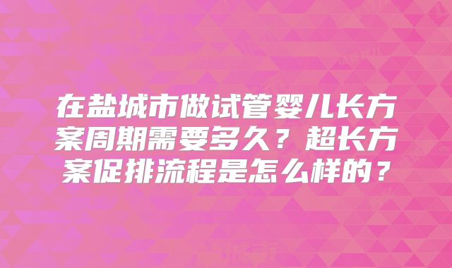 在盐城市做试管婴儿长方案周期需要多久？超长方案促排流程是怎么样的？