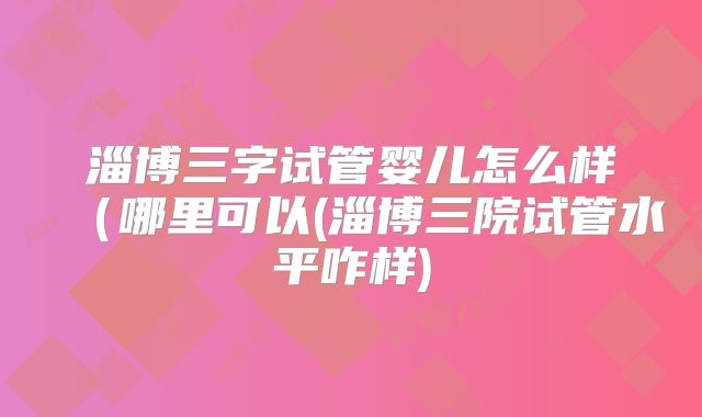 淄博三字试管婴儿怎么样（哪里可以(淄博三院试管水平咋样)