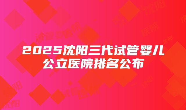 2025沈阳三代试管婴儿公立医院排名公布