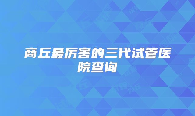 商丘最厉害的三代试管医院查询