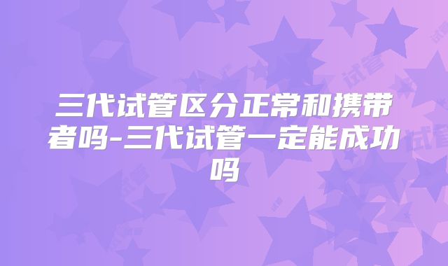 三代试管区分正常和携带者吗-三代试管一定能成功吗