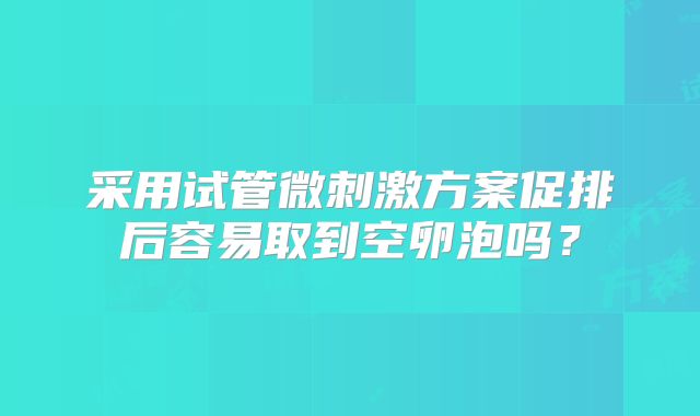 采用试管微刺激方案促排后容易取到空卵泡吗？